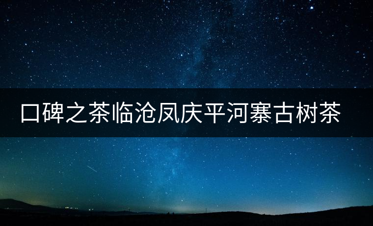 口碑之茶臨滄鳳慶平河寨古樹茶特點介紹 口碑之茶臨滄鳳慶平河寨古樹茶特點介紹