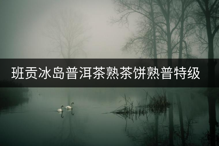 班貢冰島普洱茶熟茶餅熟普特級(jí)云南勐庫核心產(chǎn)區(qū)禮盒送禮之選古樹 班貢冰島普洱茶熟茶餅熟普特級(jí)云南勐庫核心產(chǎn)區(qū)禮盒送禮之選古樹