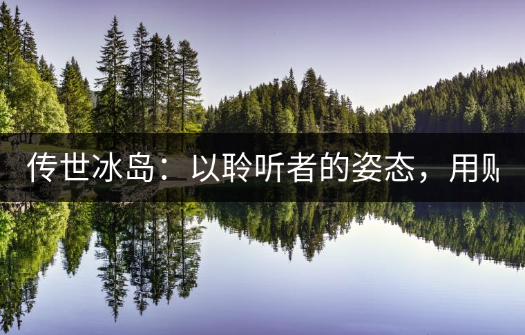 傳世冰島：以聆聽(tīng)者的姿態(tài)，用貼心創(chuàng)造感動(dòng)！