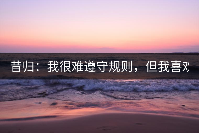 昔歸：我很難遵守規(guī)則，但我喜歡創(chuàng)造規(guī)則！