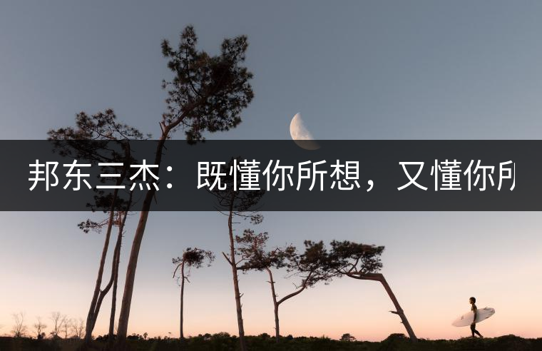 邦東三杰：既懂你所想，又懂你所需！