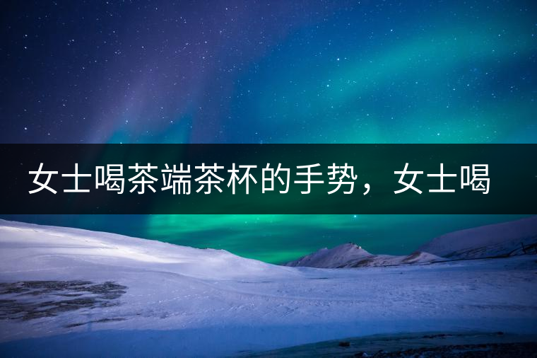 女士喝茶端茶杯的手勢，女士喝茶手勢