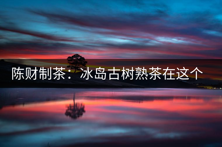 陳財(cái)制茶：冰島古樹(shù)熟茶在這個(gè)世界真的存在嗎？