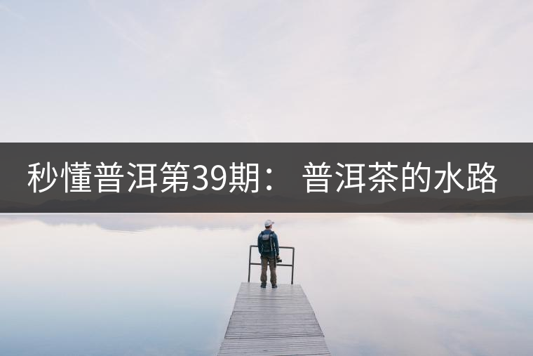 秒懂普洱第39期： 普洱茶的水路是什么路？