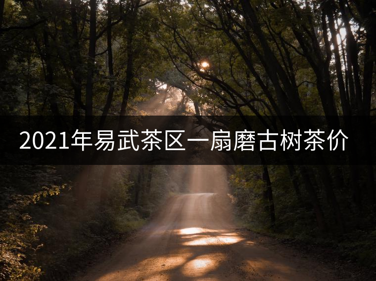2021年易武茶區(qū)一扇磨古樹茶價格 2021年易武茶區(qū)一扇磨古樹茶價格