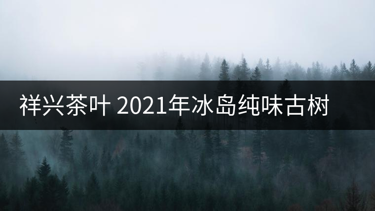 祥興茶葉 2021年冰島純味古樹(shù)春茶品質(zhì)好嗎？
