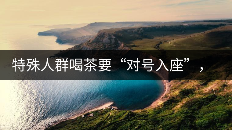 特殊人群喝茶要“對(duì)號(hào)入座”，不同體質(zhì)的人喝不同屬性的茶