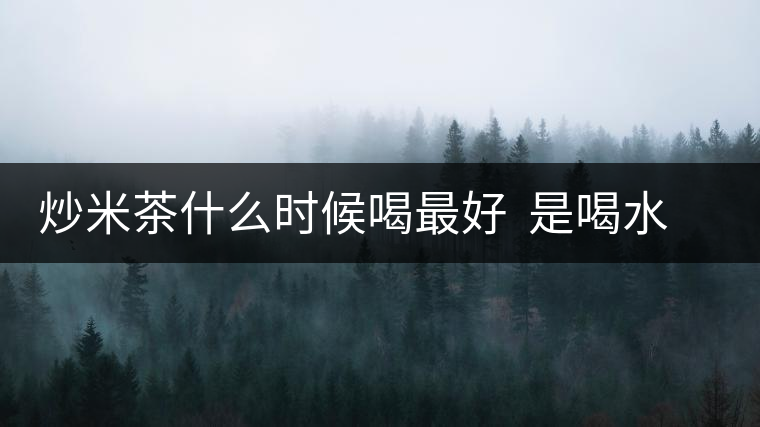 炒米茶什么時(shí)候喝最好 是喝水還是吃米 炒米茶什么時(shí)候喝最好 是喝水還是吃米