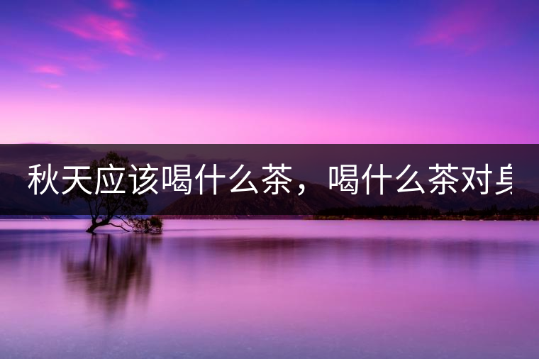 秋天應(yīng)該喝什么茶，喝什么茶對身體更好！