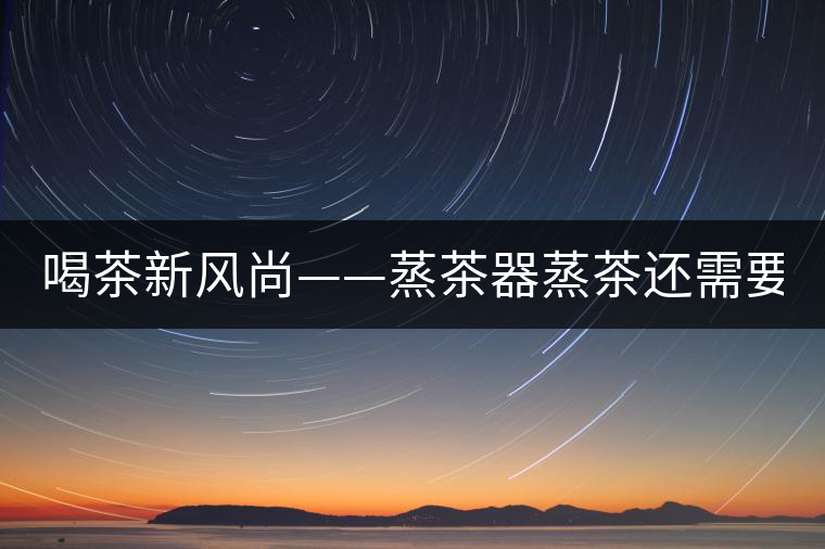 喝茶新風(fēng)尚——蒸茶器蒸茶還需要洗茶嗎？