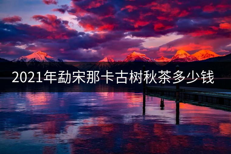 2021年勐宋那卡古樹秋茶多少錢一公斤？