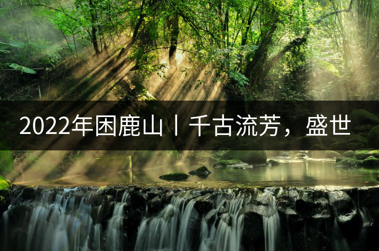 2022年困鹿山丨千古流芳，盛世奢享