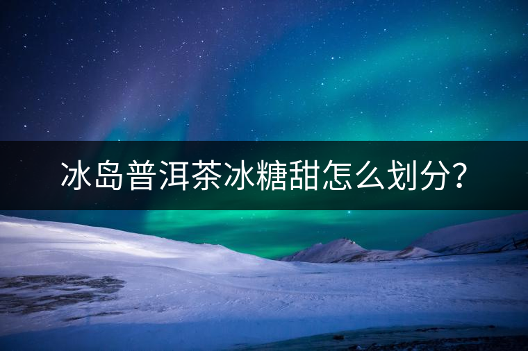 冰島普洱茶冰糖甜怎么劃分？