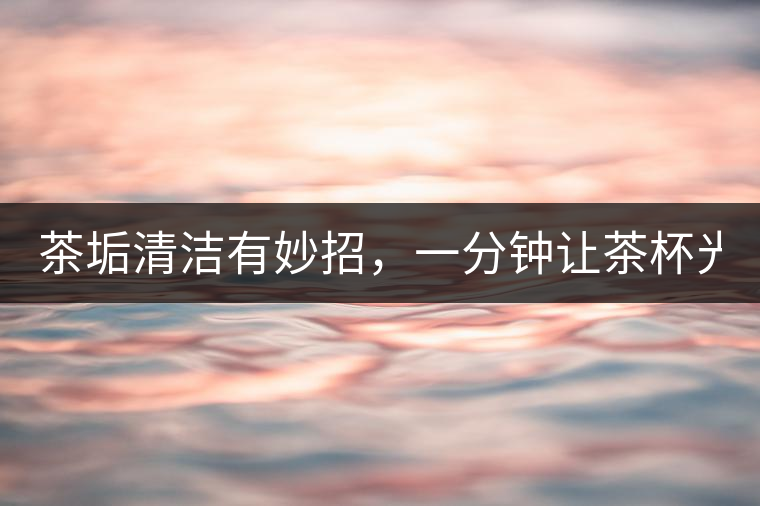 茶垢清潔有妙招，一分鐘讓茶杯光亮如新！