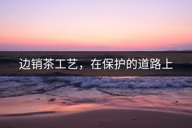 邊銷茶工藝，在保護的道路上