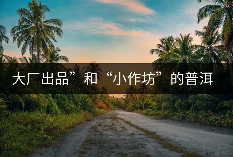 大廠出品”和“小作坊”的普洱茶，哪個更值得購買？