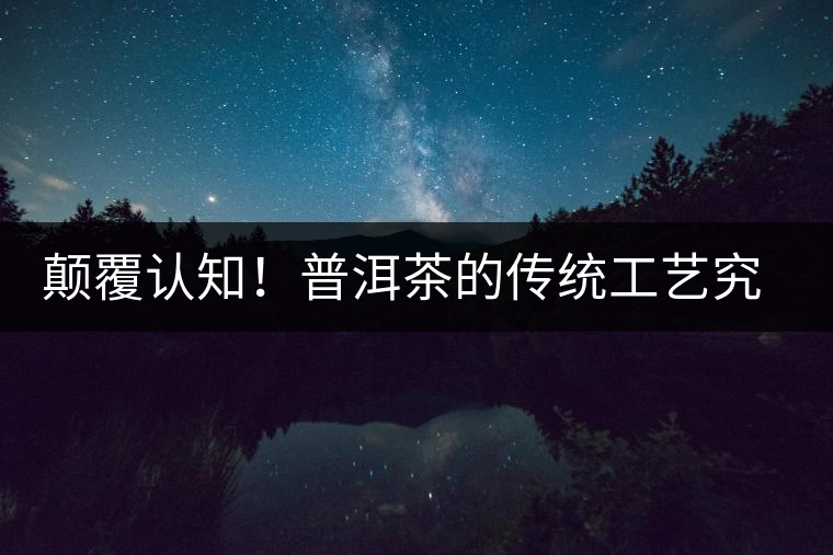 顛覆認(rèn)知！普洱茶的傳統(tǒng)工藝究竟是什么？