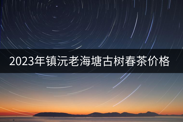 2023年鎮(zhèn)沅老海塘古樹春茶價格是多少？