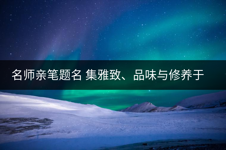 名師親筆題名 集雅致、品味與修養(yǎng)于一身