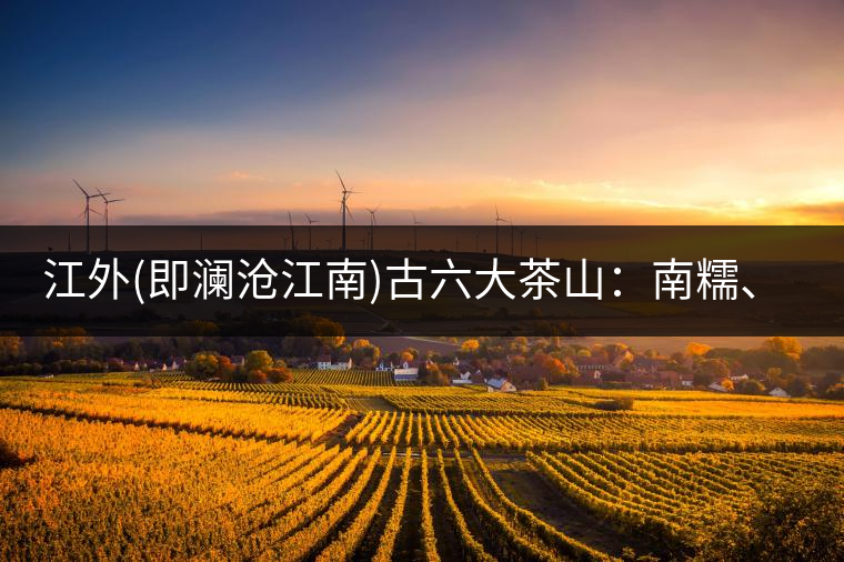 江外(即瀾滄江南)古六大茶山：南糯、南嶠、勐宋、景邁、布朗、巴達。