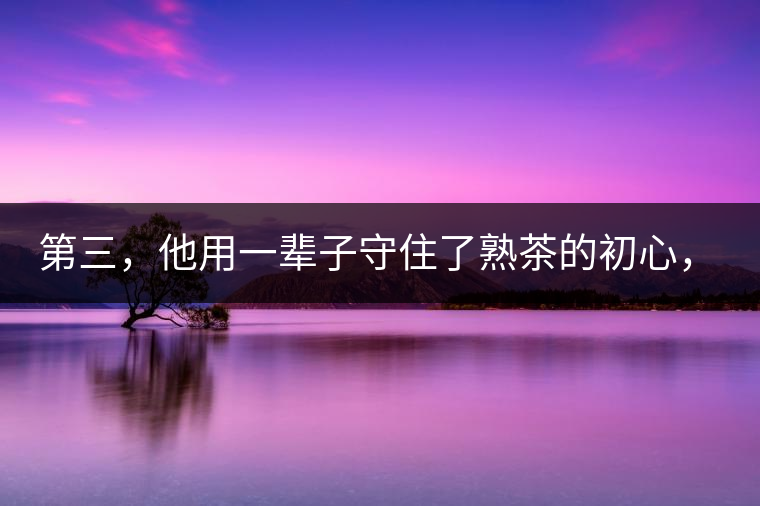 第三，他用一輩子守住了熟茶的初心，定下了熟茶的底線