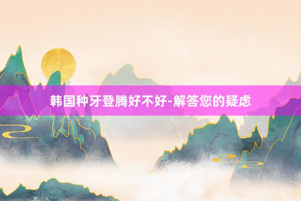 韩国种牙登腾好不好-解答您的疑虑